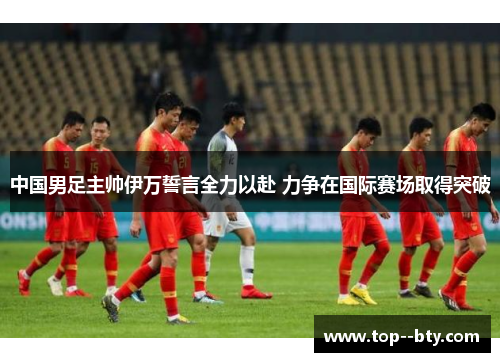 中国男足主帅伊万誓言全力以赴 力争在国际赛场取得突破 中国男足主帅伊万誓言全力以赴 力争在国际赛场取得突破
