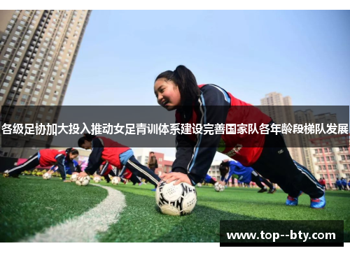各级足协加大投入推动女足青训体系建设完善国家队各年龄段梯队发展 各级足协加大投入推动女足青训体系建设完善国家队各年龄段梯队发展