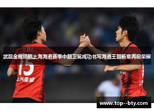 武磊金靴领航上海海港赛季中超卫冕成功书写海港王朝新章再启荣耀