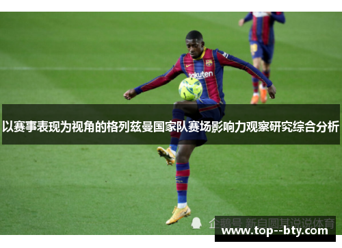 以赛事表现为视角的格列兹曼国家队赛场影响力观察研究综合分析 以赛事表现为视角的格列兹曼国家队赛场影响力观察研究综合分析