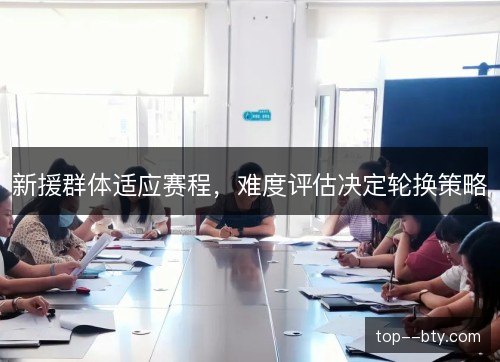 新援群体适应赛程,难度评估决定轮换策略 新援群体适应赛程,难度评估决定轮换策略