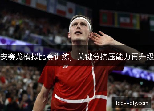 安赛龙模拟比赛训练,关键分抗压能力再升级 安赛龙模拟比赛训练,关键分抗压能力再升级