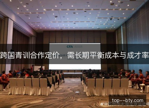 跨国青训合作定价,需长期平衡成本与成才率 跨国青训合作定价,需长期平衡成本与成才率